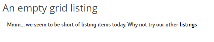 If you don't want empty listings to display a 'No items found' message, you can customise the message using the 'Empty listing message' option